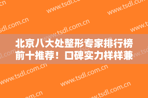 北京八大处整形专家排行榜前十推荐！口碑实力样样兼具！大拿坐诊放心选