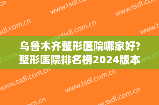 乌鲁木齐整形医院哪家好?整形医院排名榜2024版本(乌鲁木齐最好的整容整形医院)