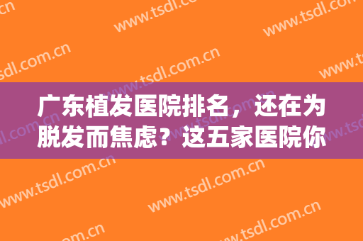广东植发医院排名，还在为脱发而焦虑？这五家医院你需要了解(出名的植发医院)