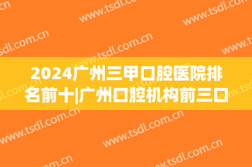2024广州三甲口腔医院排名前十|广州口腔机构前三口碑反馈(广州口腔医院哪家强)
