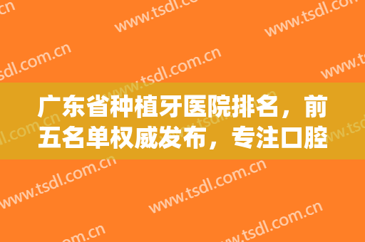 广东省种植牙医院排名，前五名单权威发布，专注口腔几十年！！(广东哪个医院植牙比较好)