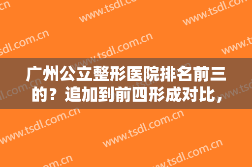 广州公立整形医院排名前三的？追加到前四形成对比，全新人马在线挑！