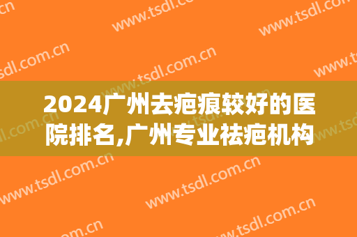 2024广州去疤痕较好的医院排名,广州专业祛疤机构前十排行榜(广州祛疤最好的医院)