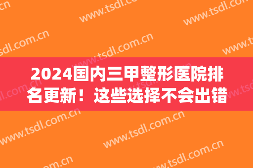 2024国内三甲整形医院排名更新！这些选择不会出错(国内唯一一家三甲整形医院)