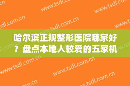 哈尔滨正规整形医院哪家好？盘点本地人较爱的五家机构(哈尔滨最大的整形医院是哪家)