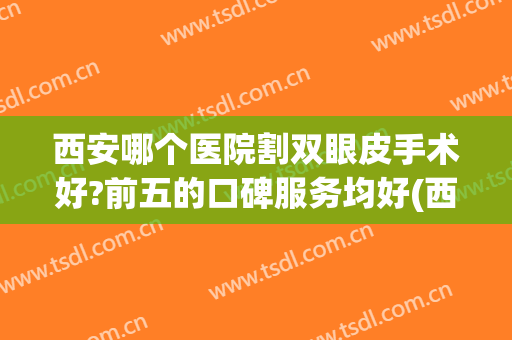 西安哪个医院割双眼皮手术好?前五的口碑服务均好(西安哪家医院做双眼皮做的最好)