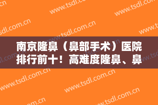 南京隆鼻（鼻部手术）医院排行前十！高难度隆鼻、鼻修复等都是擅长之一！