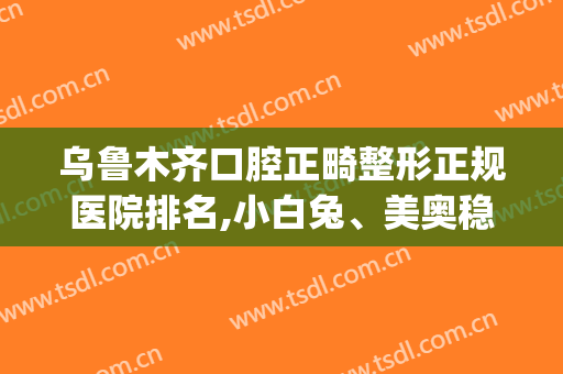 乌鲁木齐口腔正畸整形正规医院排名,小白兔、美奥稳居前三?(乌鲁木齐正畸哪家医院)