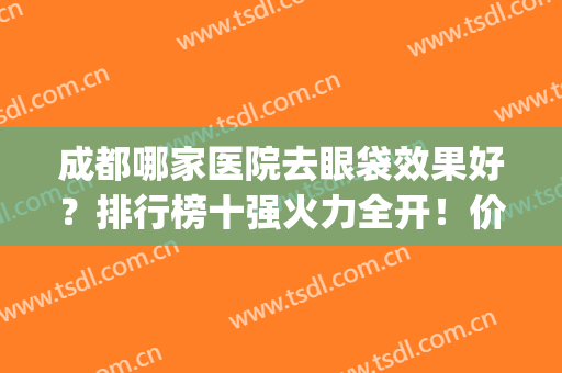 成都哪家医院去眼袋效果好？排行榜十强火力全开！价格独树一帜！(成都最有名的去眼袋医院)