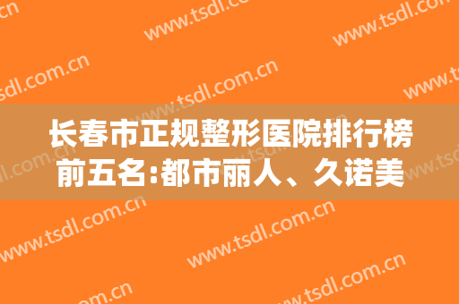 长春市正规整形医院排行榜前五名:都市丽人、久诺美等排在前三(长春整形医院十大排名榜)