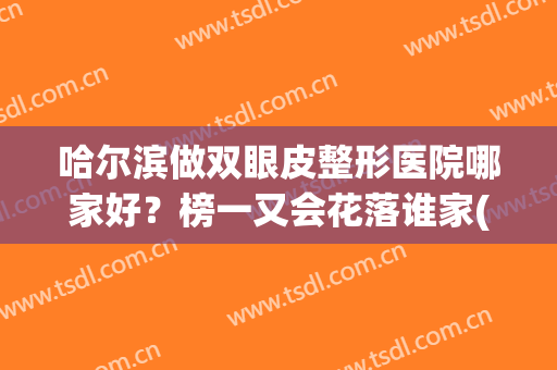 哈尔滨做双眼皮整形医院哪家好？榜一又会花落谁家(哈尔滨割双眼皮医院排名)