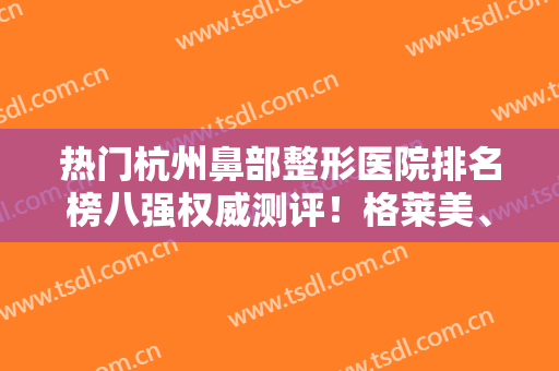热门杭州鼻部整形医院排名榜八强权威测评！格莱美、静港入围理由揭秘~