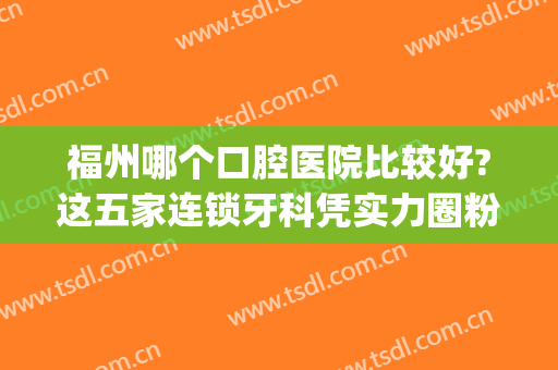 福州哪个口腔医院比较好?这五家连锁牙科凭实力圈粉-附价格表(福州市哪个牙科医院好)