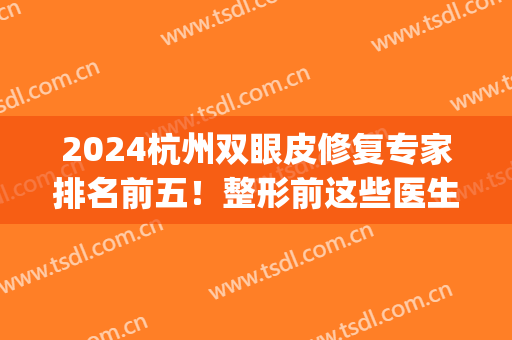 2024杭州双眼皮修复专家排名前五！整形前这些医生你一定要知道(浙江双眼皮修复的专家)