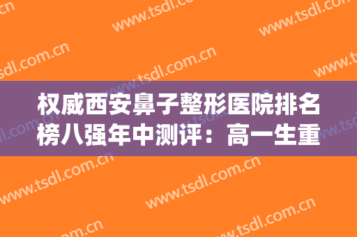 权威西安鼻子整形医院排名榜八强年中测评：高一生重回前三，yyds！(西安鼻整形有名的医生)