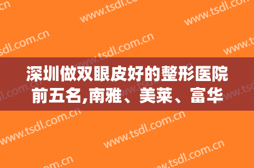 深圳做双眼皮好的整形医院前五名,南雅、美莱、富华继续稳居前三(深圳排名第一的双眼皮整形医院)