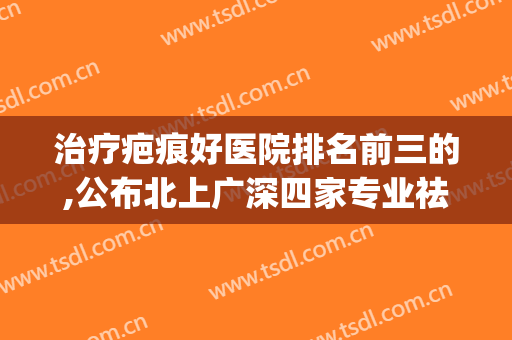 治疗疤痕好医院排名前三的,公布北上广深四家专业祛疤机构供参考(去疤痕哪家医院强)