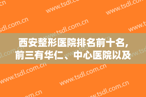 西安整形医院排名前十名,前三有华仁、中心医院以及第九医院(西安整形医院排名前三的是哪三家)