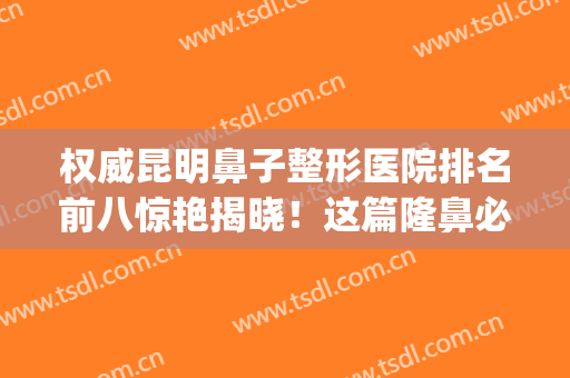 权威昆明鼻子整形医院排名前八惊艳揭晓！这篇隆鼻必看，不看血亏哦(昆明哪家隆鼻好)