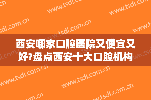 西安哪家口腔医院又便宜又好?盘点西安十大口腔机构在线pk(西安性价比高的口腔医院)