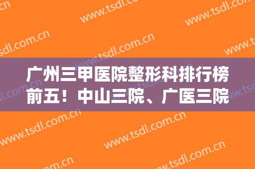 广州三甲医院整形科排行榜前五！中山三院、广医三院实力派代表(广州三甲整形医院排名前三的)