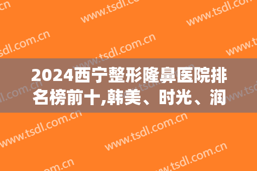 2024西宁整形隆鼻医院排名榜前十,韩美、时光、润美凭实力上前三名!(西宁最大的整容医院)