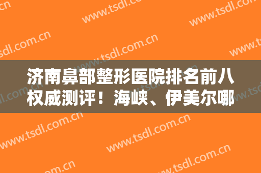 济南鼻部整形医院排名前八权威测评！海峡、伊美尔哪个好？超详细资料参考