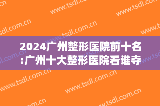 2024广州整形医院前十名:广州十大整形医院看谁夺得榜一~!(广州最具权威的整形医院)
