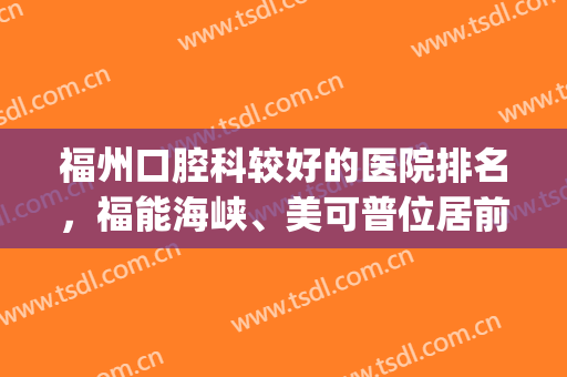 福州口腔科较好的医院排名，福能海峡、美可普位居前五，好评如潮！(福州口腔医院排名前十)
