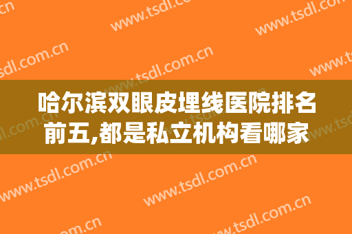 哈尔滨双眼皮埋线医院排名前五,都是私立机构看哪家更靠谱?(哈尔滨埋线双眼皮多少钱)