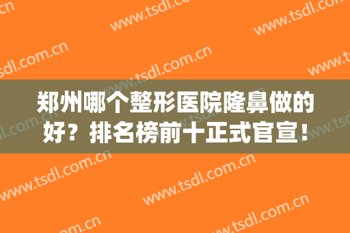 郑州哪个整形医院隆鼻做的好？排名榜前十正式官宣！手术价目表奉上(郑州比较权威的整形医院)