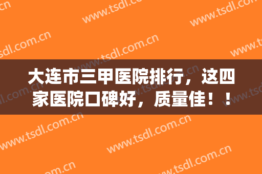 大连市三甲医院排行，这四家医院口碑好，质量佳！！！(大连最好的三甲医院是哪家)