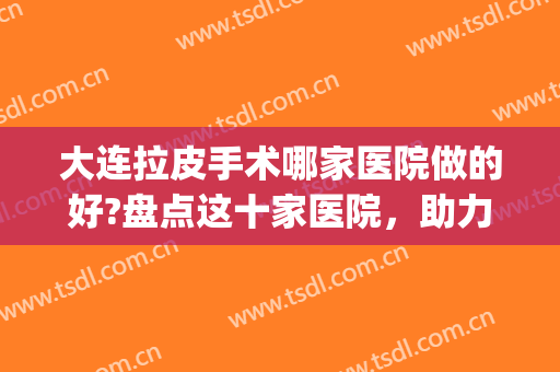 大连拉皮手术哪家医院做的好?盘点这十家医院，助力你除皱抗衰(大连做拉皮最好的整形院)