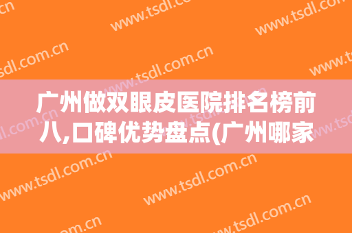 广州做双眼皮医院排名榜前八,口碑优势盘点(广州哪家医院做双眼皮最好)