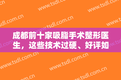 成都前十家吸脂手术整形医生，这些技术过硬、好评如潮的医生通通上榜！