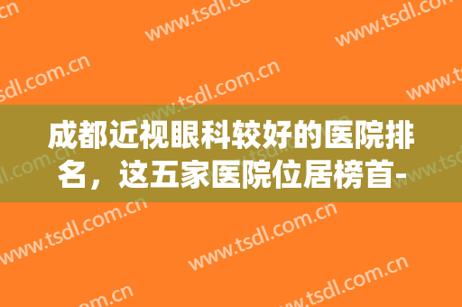 成都近视眼科较好的医院排名，这五家医院位居榜首-附价格表(成都公立医院眼科医院排名)
