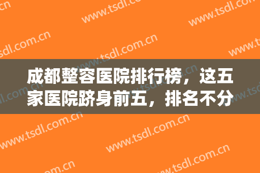 成都整容医院排行榜，这五家医院跻身前五，排名不分先后(成都十大整容医院)