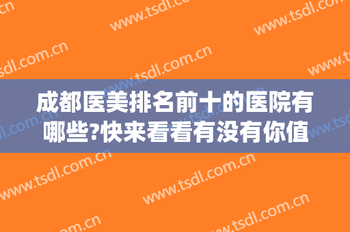 成都医美排名前十的医院有哪些?快来看看有没有你值得信赖的医院！(成都最好的医美医院是哪家)