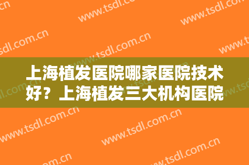 上海植发医院哪家医院技术好？上海植发三大机构医院！排名前三为国内大咖！