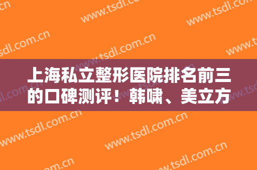 上海私立整形医院排名前三的口碑测评！韩啸、美立方好评入围！还有谁也上榜了