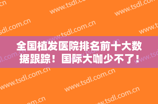 全国植发医院排名前十大数据跟踪！国际大咖少不了！发际线技术对抗！