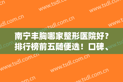 南宁丰胸哪家整形医院好？排行榜前五随便选！口碑、人气都是王中王(南宁专业丰胸整形医院)
