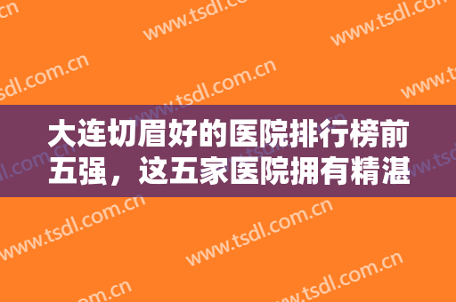 大连切眉好的医院排行榜前五强，这五家医院拥有精湛切眉技术，一起来看看吧！