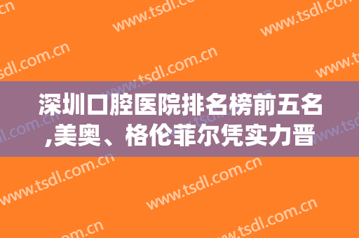 深圳口腔医院排名榜前五名,美奥、格伦菲尔凭实力晋升前二名(深圳牙科哪家强)