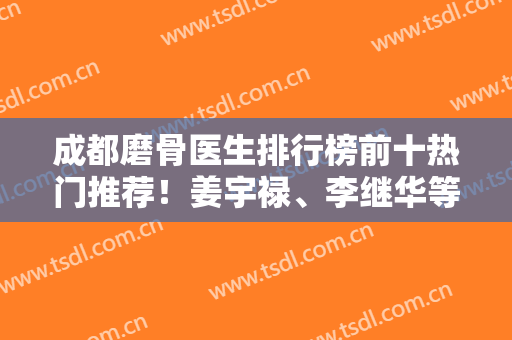 成都磨骨医生排行榜前十热门推荐！姜宇禄、李继华等大牛坐诊榜单！实力一比一强
