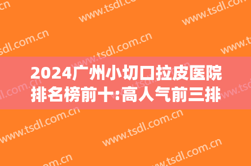 2024广州小切口拉皮医院排名榜前十:高人气前三排行等你pk!(广州大拉皮三甲医院)