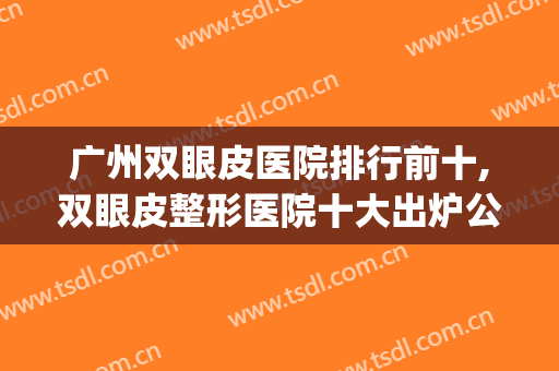 广州双眼皮医院排行前十,双眼皮整形医院十大出炉公布广州地区(广州双眼皮医院哪家好)