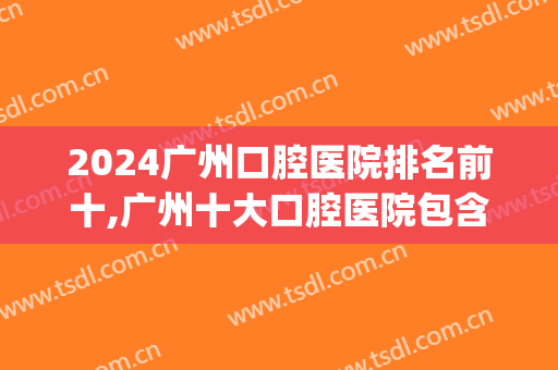 2024广州口腔医院排名前十,广州十大口腔医院包含公立和私立(广州市公立口腔医院排名榜)