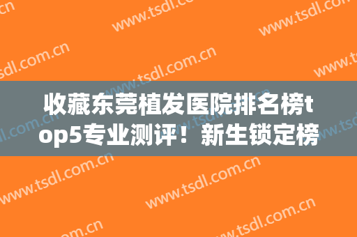收藏东莞植发医院排名榜top5专业测评！新生锁定榜一_全新价目表同步更新