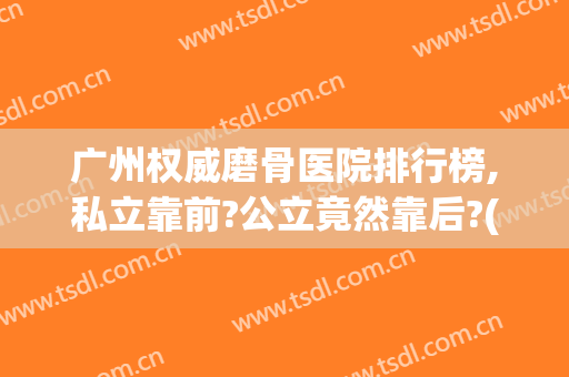 广州权威磨骨医院排行榜,私立靠前?公立竟然靠后?(广州磨骨最好的医院)
